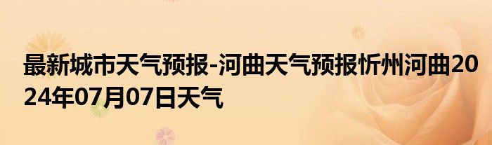 最新城市天气预报-河曲天气预报忻州河曲2024年07月07日天气