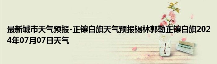 最新城市天气预报-正镶白旗天气预报锡林郭勒正镶白旗2024年07月07日天气