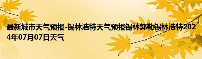 最新城市天气预报-锡林浩特天气预报锡林郭勒锡林浩特2024年07月07日天气