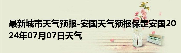 最新城市天气预报-安国天气预报保定安国2024年07月07日天气