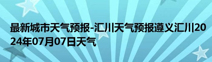 最新城市天气预报-汇川天气预报遵义汇川2024年07月07日天气