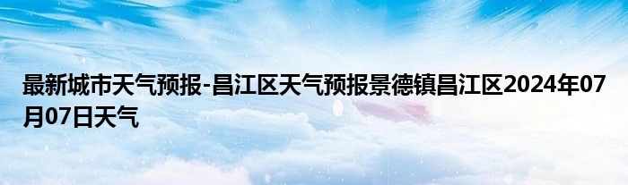 最新城市天气预报-昌江区天气预报景德镇昌江区2024年07月07日天气