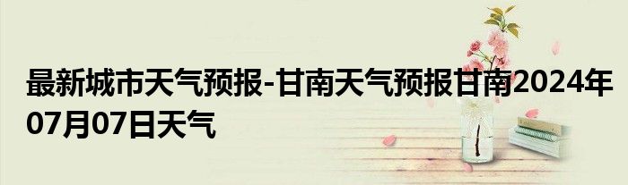 最新城市天气预报-甘南天气预报甘南2024年07月07日天气