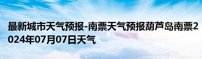 最新城市天气预报-南票天气预报葫芦岛南票2024年07月07日天气