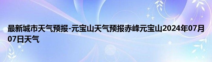 最新城市天气预报-元宝山天气预报赤峰元宝山2024年07月07日天气