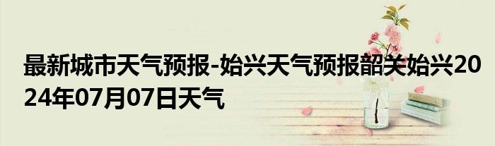 最新城市天气预报-始兴天气预报韶关始兴2024年07月07日天气