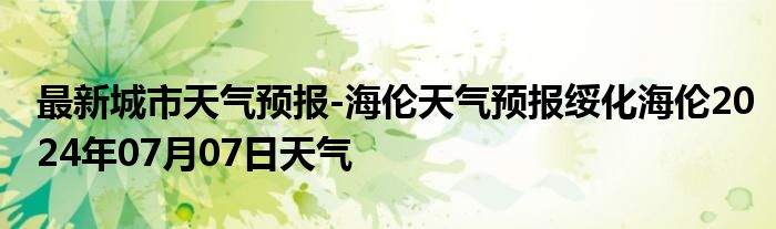 最新城市天气预报-海伦天气预报绥化海伦2024年07月07日天气