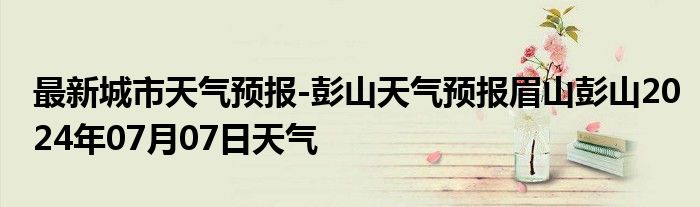 最新城市天气预报-彭山天气预报眉山彭山2024年07月07日天气