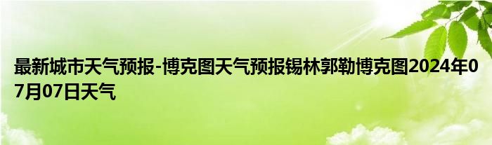 最新城市天气预报-博克图天气预报锡林郭勒博克图2024年07月07日天气