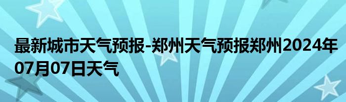 最新城市天气预报-郑州天气预报郑州2024年07月07日天气