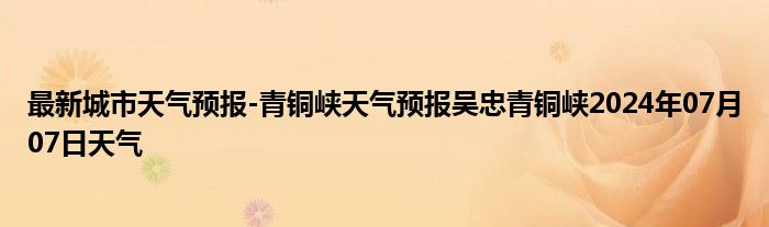 最新城市天气预报-青铜峡天气预报吴忠青铜峡2024年07月07日天气