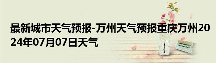 最新城市天气预报-万州天气预报重庆万州2024年07月07日天气