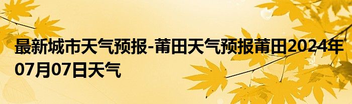 最新城市天气预报-莆田天气预报莆田2024年07月07日天气