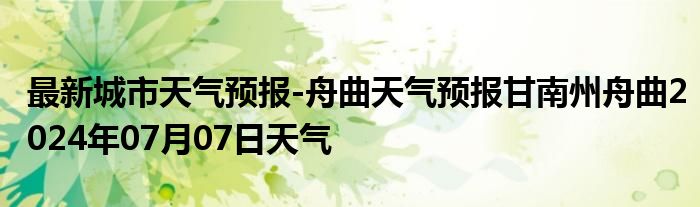 最新城市天气预报-舟曲天气预报甘南州舟曲2024年07月07日天气