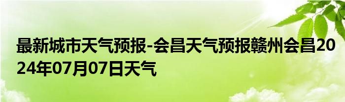 最新城市天气预报-会昌天气预报赣州会昌2024年07月07日天气