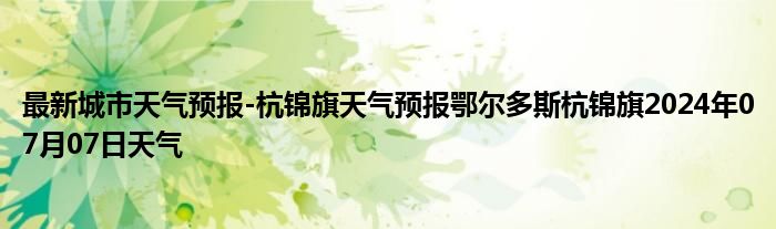 最新城市天气预报-杭锦旗天气预报鄂尔多斯杭锦旗2024年07月07日天气