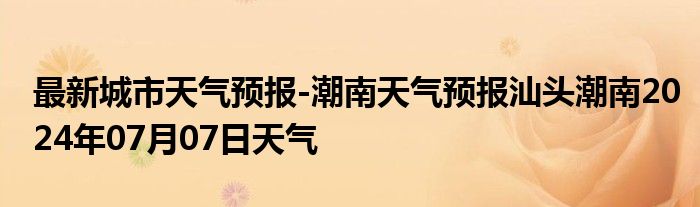 最新城市天气预报-潮南天气预报汕头潮南2024年07月07日天气