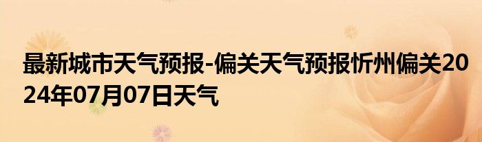 最新城市天气预报-偏关天气预报忻州偏关2024年07月07日天气