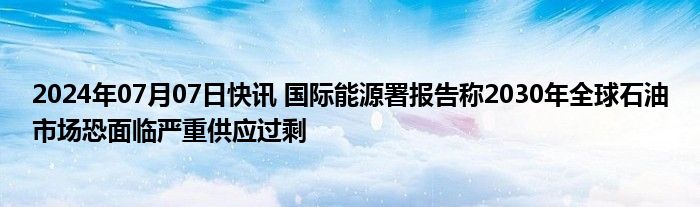 2024年07月07日快讯 国际能源署报告称2030年全球石油市场恐面临严重供应过剩