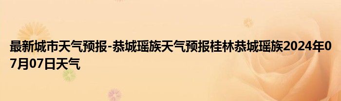 最新城市天气预报-恭城瑶族天气预报桂林恭城瑶族2024年07月07日天气