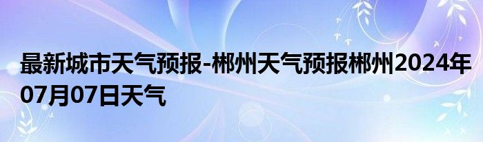 最新城市天气预报-郴州天气预报郴州2024年07月07日天气