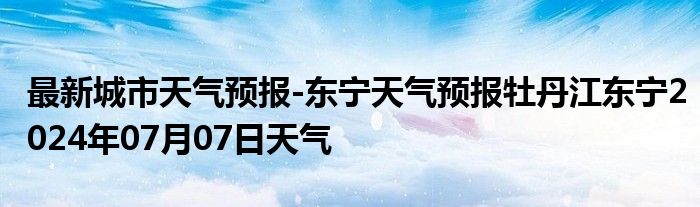 最新城市天气预报-东宁天气预报牡丹江东宁2024年07月07日天气