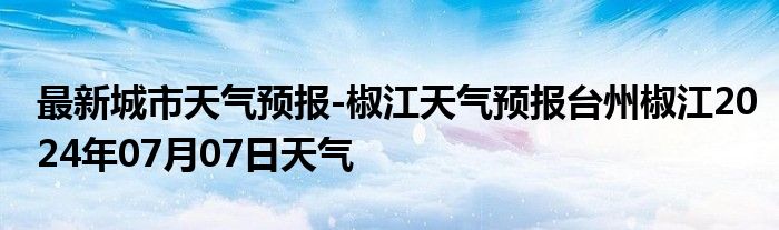 最新城市天气预报-椒江天气预报台州椒江2024年07月07日天气