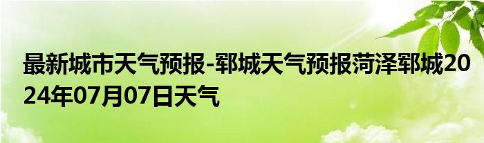 最新城市天气预报-郓城天气预报菏泽郓城2024年07月07日天气