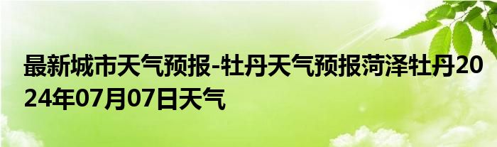 最新城市天气预报-牡丹天气预报菏泽牡丹2024年07月07日天气