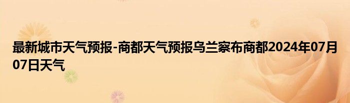 最新城市天气预报-商都天气预报乌兰察布商都2024年07月07日天气