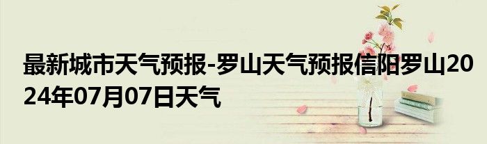 最新城市天气预报-罗山天气预报信阳罗山2024年07月07日天气