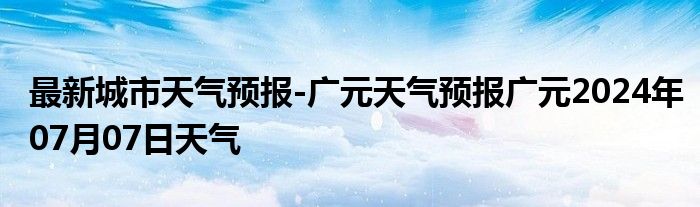 最新城市天气预报-广元天气预报广元2024年07月07日天气