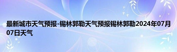 最新城市天气预报-锡林郭勒天气预报锡林郭勒2024年07月07日天气