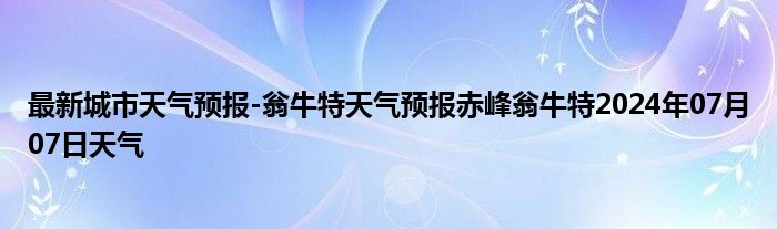 最新城市天气预报-翁牛特天气预报赤峰翁牛特2024年07月07日天气