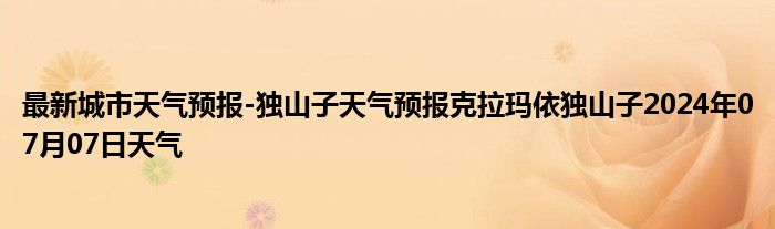 最新城市天气预报-独山子天气预报克拉玛依独山子2024年07月07日天气