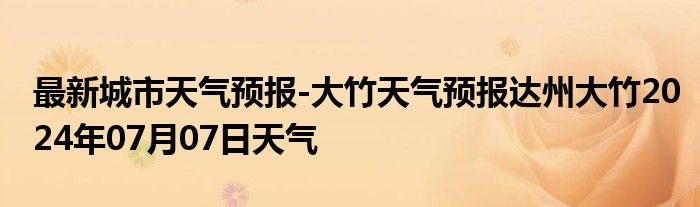 最新城市天气预报-大竹天气预报达州大竹2024年07月07日天气