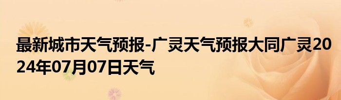 最新城市天气预报-广灵天气预报大同广灵2024年07月07日天气