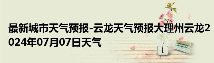 最新城市天气预报-云龙天气预报大理州云龙2024年07月07日天气