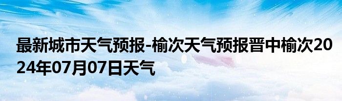 最新城市天气预报-榆次天气预报晋中榆次2024年07月07日天气