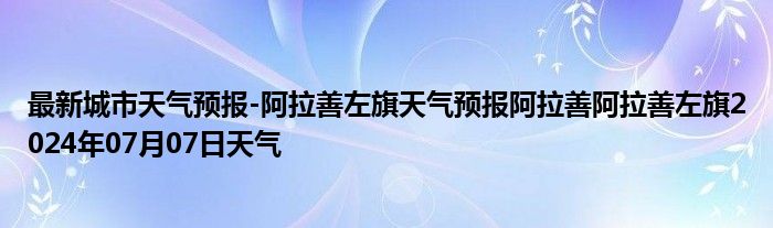 最新城市天气预报-阿拉善左旗天气预报阿拉善阿拉善左旗2024年07月07日天气