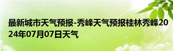 最新城市天气预报-秀峰天气预报桂林秀峰2024年07月07日天气