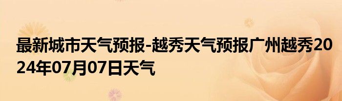 最新城市天气预报-越秀天气预报广州越秀2024年07月07日天气