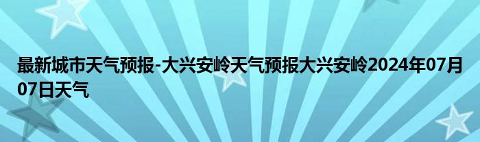 最新城市天气预报-大兴安岭天气预报大兴安岭2024年07月07日天气