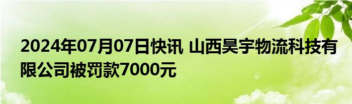 2024年07月07日快讯 山西昊宇物流科技有限公司被罚款7000元