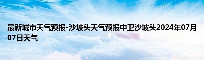 最新城市天气预报-沙坡头天气预报中卫沙坡头2024年07月07日天气