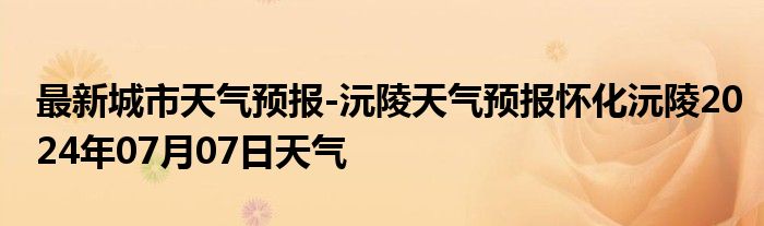 最新城市天气预报-沅陵天气预报怀化沅陵2024年07月07日天气