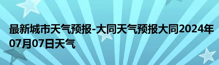 最新城市天气预报-大同天气预报大同2024年07月07日天气