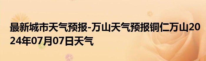 最新城市天气预报-万山天气预报铜仁万山2024年07月07日天气