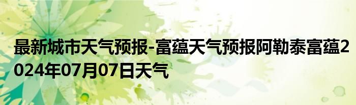 最新城市天气预报-富蕴天气预报阿勒泰富蕴2024年07月07日天气