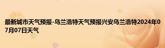 最新城市天气预报-乌兰浩特天气预报兴安乌兰浩特2024年07月07日天气